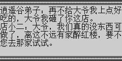 逍遥谷弟子：再不给大爷我上点好吃的，大爷我砸了你这店。 店小二：大爷，我们真的没东西可做了，离这不远有家醉红楼，要不您去那家试试。 逍遥谷弟子：好个你小二，也敢顶大爷的嘴，活得不耐烦了