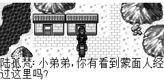 陆孤梵：小弟弟,你有看到蒙面人经过这里吗? 小强：我就知道还会找我吧,我知道…但不告诉你. 陆孤梵：～～～～why? 小强：你给我泥偶人我就告诉你. 陆孤梵：啊.现在的小家伙一个比一个狡猾. 陆孤梵：那我到那里可以找到泥偶人呢? 小强：你有听过泥人张真会捏泥人吗? 陆孤梵：恩听过… 小强：他就在我们村子里,不过他现在很少捏泥人了.