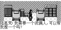 陆孤梵：我需要一个泥偶人,可以帮我捏一个吗? 泥人张：我现在不会捏泥人了,什么都捏不好了? 陆孤梵：我听过你的故事,很出名哟,为什么不会捏了呢? 泥人张：哎…此事说来话长.我捏泥人的技术不知什么时候,凡我捏出的泥人全可变成活泥人. 陆孤梵：啊..这么历害? 泥人张：我开始也这么想的.后来我才知道是因为我捏的泥人活灵活形,才使得一些孤魂野鬼得以上泥人之身.所以才变成了活泥人. 泥人张：有一天,土地妖找我,要我把他的像捏成土地神像,受世人崇拜得以成正果,我断然拒绝,此受天谴之事绝不会做.土地妖大怒使用土地咒,凡是我碰到的泥士都将不能成形. 陆孤凡：有这样的事?告诉我那土地妖现在何处? 泥人张：村子西的大愚山山洞里面.