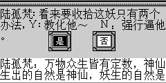 陆孤梵：万物众生皆有定数，神仙生出的自然是神仙，妖生的自然是妖了，虽然你想做神仙，可必竟是妖，放下屠刀，立心做妖吧.妖也分为好妖和坏妖，好妖受世代相传，坏妖最终只将是一屡清烟。 土地妖：多谢这位小侠的指点，可我现在应该何去何从？Ｙ：解掉泥人张的咒，是那的回那去吧。Ｎ：万物皆有定数，一切随缘吧