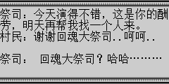祭司：今天演得不错，这是你的酬劳，明天再帮我找一个人来。 村民：谢谢回魂大祭司..呵呵.. 祭司：回魂大祭司？哈哈……… 陆孤梵：原来是个骗子。 祭司：不好有人看到我们了 祭司：咳…这些银两你拿去好好调养身体，刚回魂不得太过于劳累。 村民：谢谢回魂大祭司的救命之恩,小的感激不尽。 祭司：在旁的两位，别偷看了，出来吧