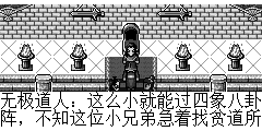 无极道人：这么小就能过四象八卦阵，不知这位小兄弟急着找贫道所谓何事？ 陆孤梵：这是一个老和尚临死前一定要我交给你了. 无极道人：哦.给我看看。 无极道人：啊…..这是少林首席渡善的亲笔书信，他现在怎样了？ 陆孤梵：他死了.我将他葬了. 无极道人：渡善老兄呀，想不到你一世英名，竟死于魔教之手，我一定会为你报复的。 陆孤梵：信我已送到，我要走了。 无极道人：小兄弟请留步，容贫道多问几句。 陆孤梵：有事需要我帮助吗？ 无极道人：你有亲人吗？ 陆孤梵：怎么每个人都这么问我的？？我无亲无故，天上掉下来的，天生天养。 无极道人：那你可曾拜过其它门派。 陆孤梵：从小以乞丐为生，有机会的话我会创个乞丐派，呵呵..有没有需要我帮助的，没有的话我就走了